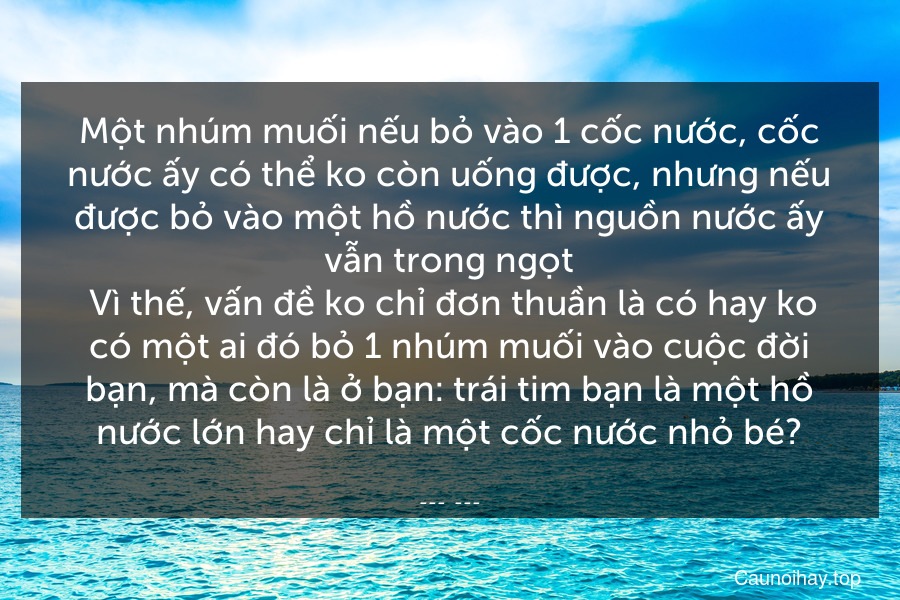 Một nhúm muối nếu bỏ vào 1 cốc nước, cốc nước ấy có thể ko còn uống được, nhưng nếu được bỏ vào một hồ nước thì nguồn nước ấy vẫn trong ngọt. Vì thế, vấn đề ko chỉ đơn thuần là có hay ko có một ai đó bỏ 1 nhúm muối vào cuộc đời bạn, mà còn là ở bạn: trái tim bạn là một hồ nước lớn hay chỉ là một cốc nước nhỏ bé?