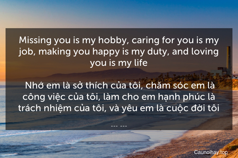 Missing you is my hobby, caring for you is my job, making you happy is my duty, and loving you is my life.
 Nhớ em là sở thích của tôi, chăm sóc em là công việc của tôi, làm cho em hạnh phúc là trách nhiệm của tôi, và yêu em là cuộc đời tôi.