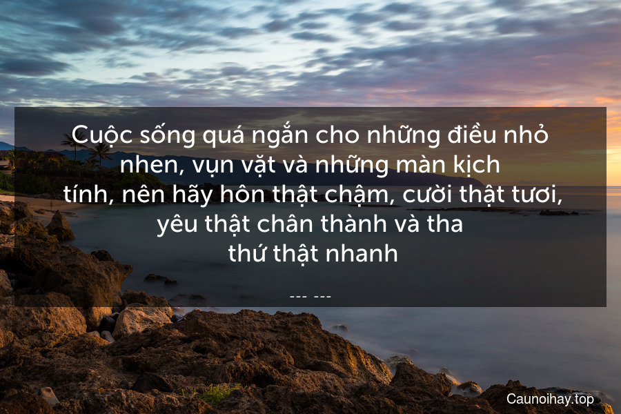 Cuộc sống quá ngắn cho những điều nhỏ nhen, vụn vặt và những màn kịch
 tính, nên hãy hôn thật chậm, cười thật tươi, yêu thật chân thành và tha
 thứ thật nhanh.