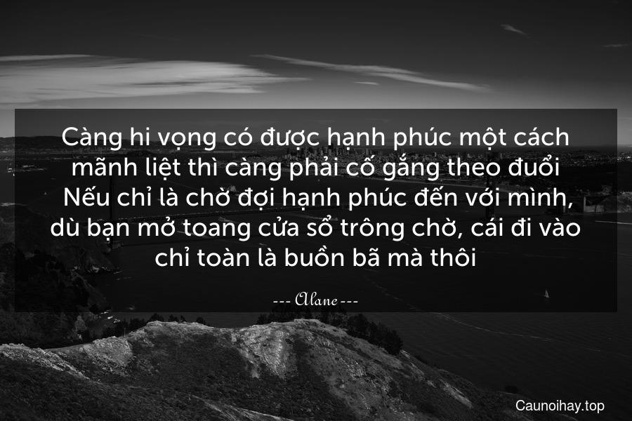 Càng hi vọng có được hạnh phúc một cách mãnh liệt thì càng phải cố gắng theo đuổi. Nếu chỉ là chờ đợi hạnh phúc đến với mình, dù bạn mở toang cửa sổ trông chờ, cái đi vào chỉ toàn là buồn bã mà thôi.