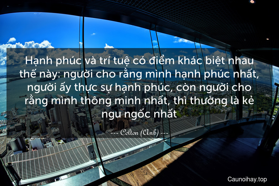 Hạnh phúc và trí tuệ có điểm khác biệt nhau thế này: người cho rằng mình hạnh phúc nhất, người ấy thực sự hạnh phúc, còn người cho rằng mình thông minh nhất, thì thường là kẻ ngu ngốc nhất.