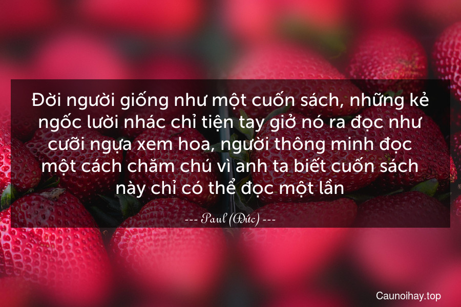 Đời người giống như một cuốn sách, những kẻ ngốc lười nhác chỉ tiện tay giở nó ra đọc như cưỡi ngựa xem hoa, người thông minh đọc một cách chăm chú vì anh ta biết cuốn sách này chỉ có thể đọc một lần.