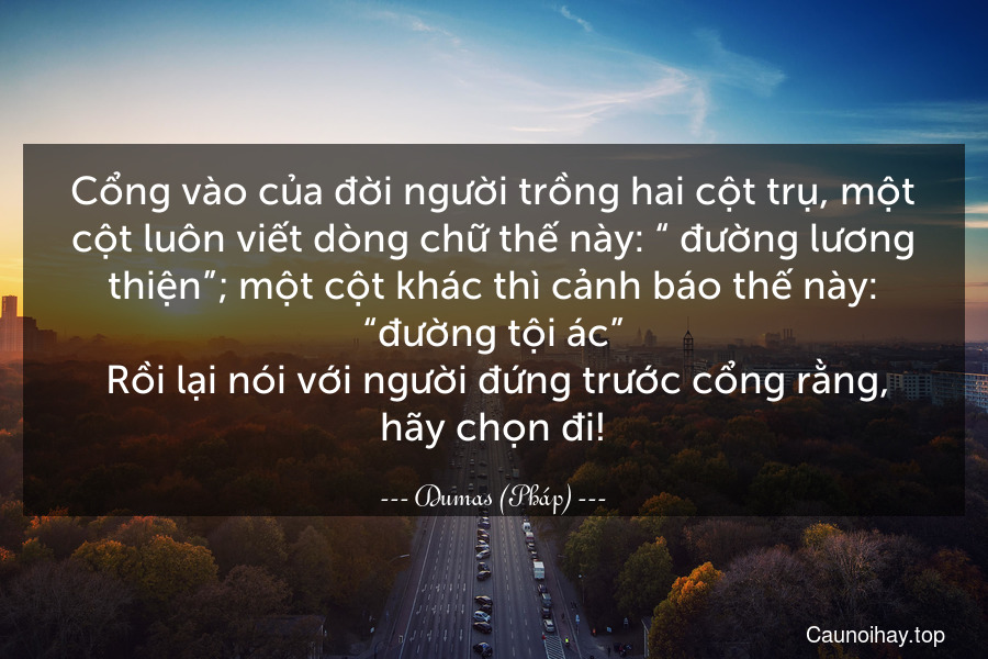 Cổng vào của đời người trồng hai cột trụ, một cột luôn viết dòng chữ thế này: “ đường lương thiện”; một cột khác thì cảnh báo thế này: “đường tội ác”. Rồi lại nói với người đứng trước cổng rằng, hãy chọn đi!