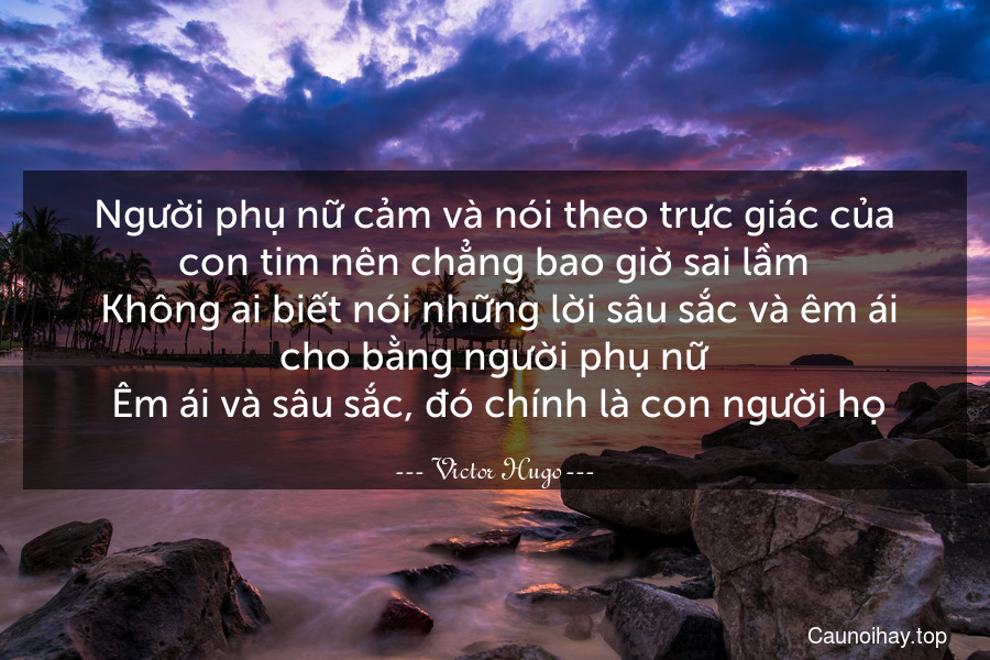 Người phụ nữ cảm và nói theo trực giác của con tim nên chẳng bao giờ sai lầm. Không ai biết nói những lời sâu sắc và êm ái cho bằng người phụ nữ. Êm ái và sâu sắc, đó chính là con người họ.