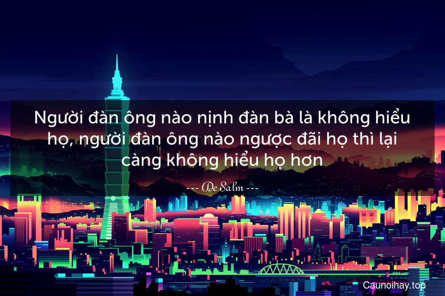 Người đàn ông nào nịnh đàn bà là không hiểu họ, người đàn ông nào ngược đãi họ thì lại càng không hiểu họ hơn.