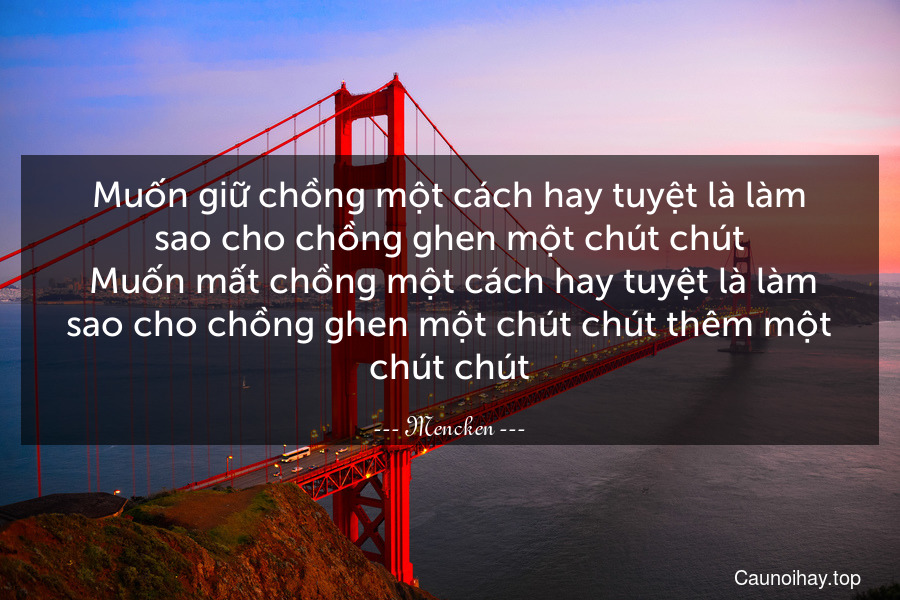 Muốn giữ chồng một cách hay tuyệt là làm sao cho chồng ghen một chút chút. Muốn mất chồng một cách hay tuyệt là làm sao cho chồng ghen một chút chút thêm một chút chút.