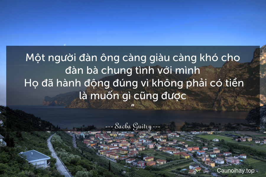 Một người đàn ông càng giàu càng khó cho đàn bà chung tình với mình. Họ đã hành động đúng vì không phải có tiền là muốn gì cũng được.”