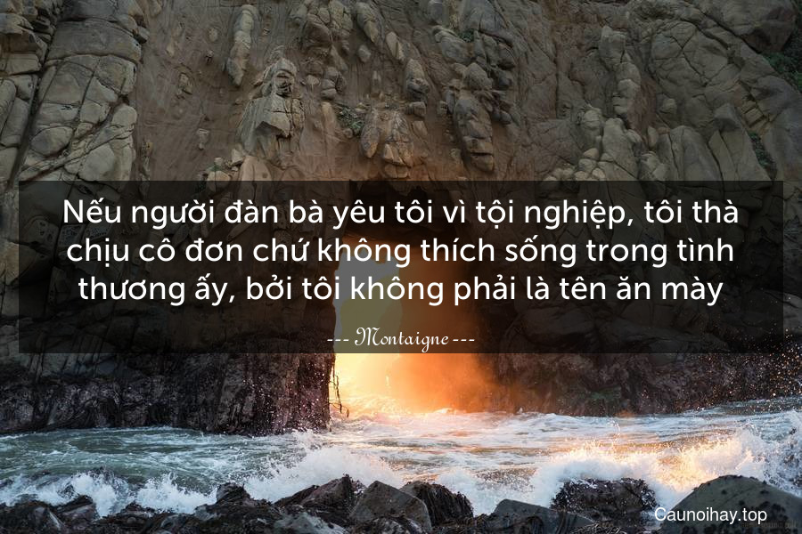 Nếu người đàn bà yêu tôi vì tội nghiệp, tôi thà chịu cô đơn chứ không thích sống trong tình thương ấy, bởi tôi không phải là tên ăn mày.