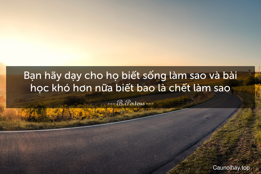 Bạn hãy dạy cho họ biết sống làm sao và bài học khó hơn nữa biết bao là chết làm sao.