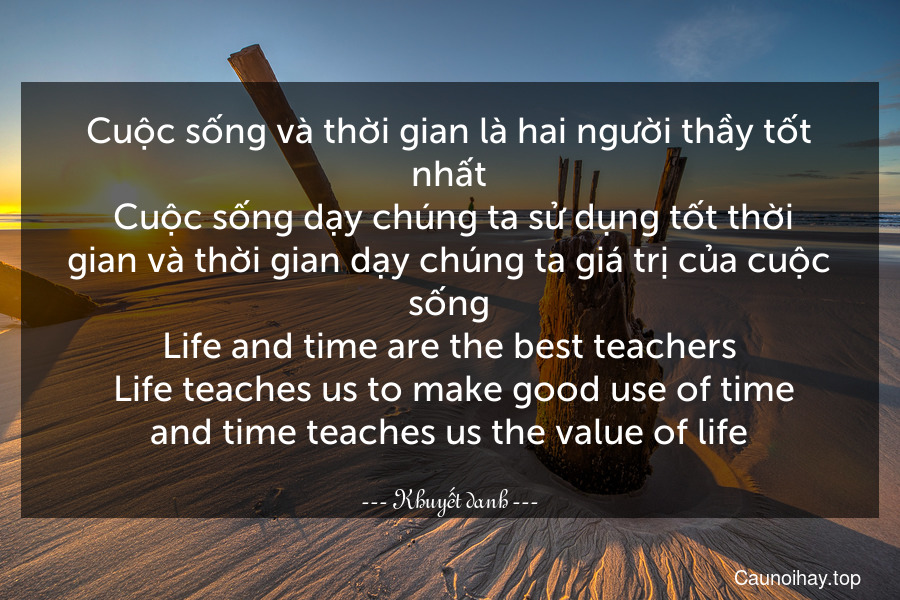 Cuộc sống và thời gian là hai người thầy tốt nhất. Cuộc sống dạy chúng ta sử dụng tốt thời gian và thời gian dạy chúng ta giá trị của cuộc sống.
Life and time are the best teachers. Life teaches us to make good use of time and time teaches us the value of life.