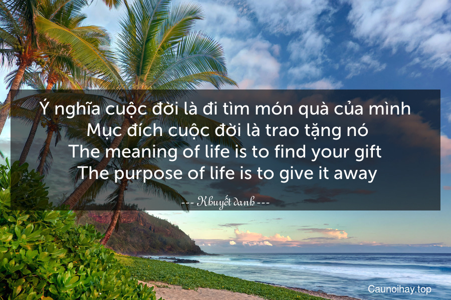 Ý nghĩa cuộc đời là đi tìm món quà của mình. Mục đích cuộc đời là trao tặng nó.
The meaning of life is to find your gift. The purpose of life is to give it away.