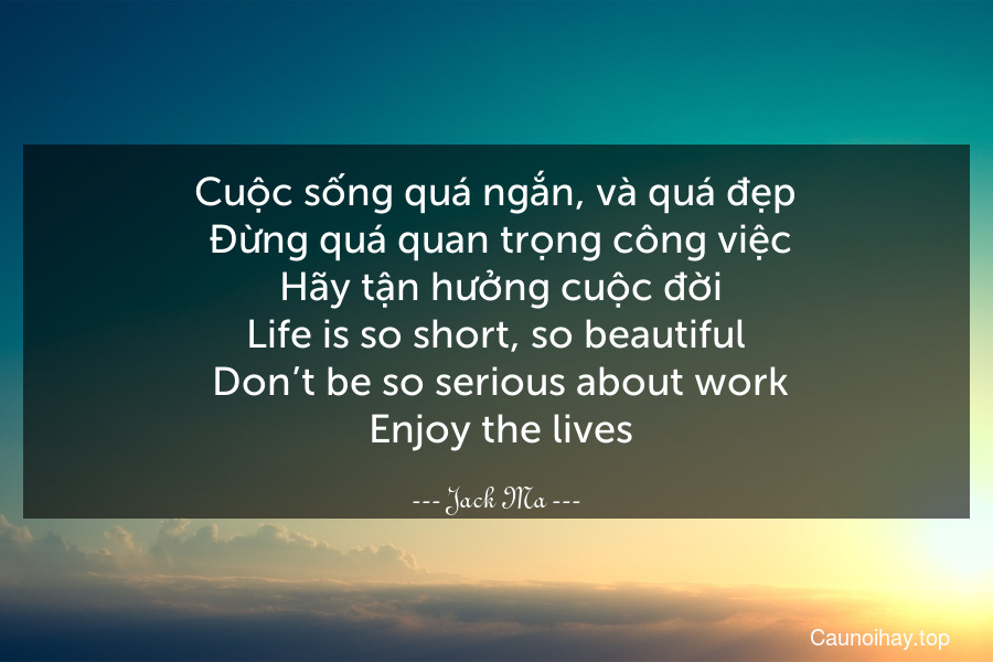 Cuộc sống quá ngắn, và quá đẹp. Đừng quá quan trọng công việc. Hãy tận hưởng cuộc đời.
Life is so short, so beautiful. Don’t be so serious about work. Enjoy the lives.