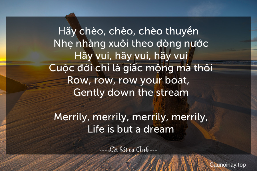 Hãy chèo, chèo, chèo thuyền
  Nhẹ nhàng xuôi theo dòng nước
  Hãy vui, hãy vui, hãy vui
  Cuộc đời chỉ là giấc mộng mà thôi.
Row, row, row your boat,
  Gently down the stream.
  Merrily, merrily, merrily, merrily,
  Life is but a dream.