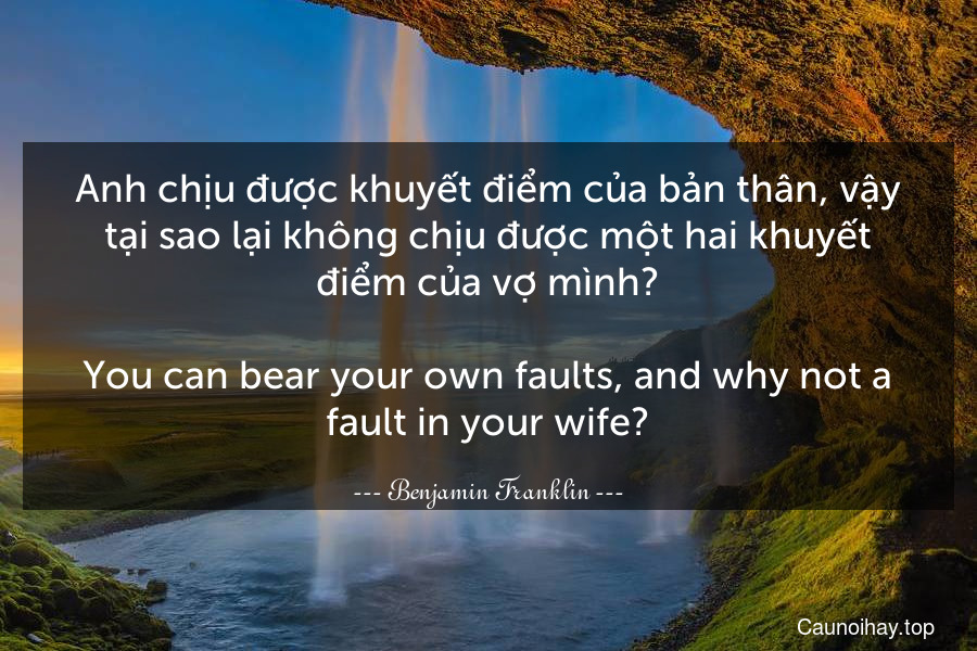 Anh chịu được khuyết điểm của bản thân, vậy tại sao lại không chịu được một hai khuyết điểm của vợ mình?
-
You can bear your own faults, and why not a fault in your wife?
