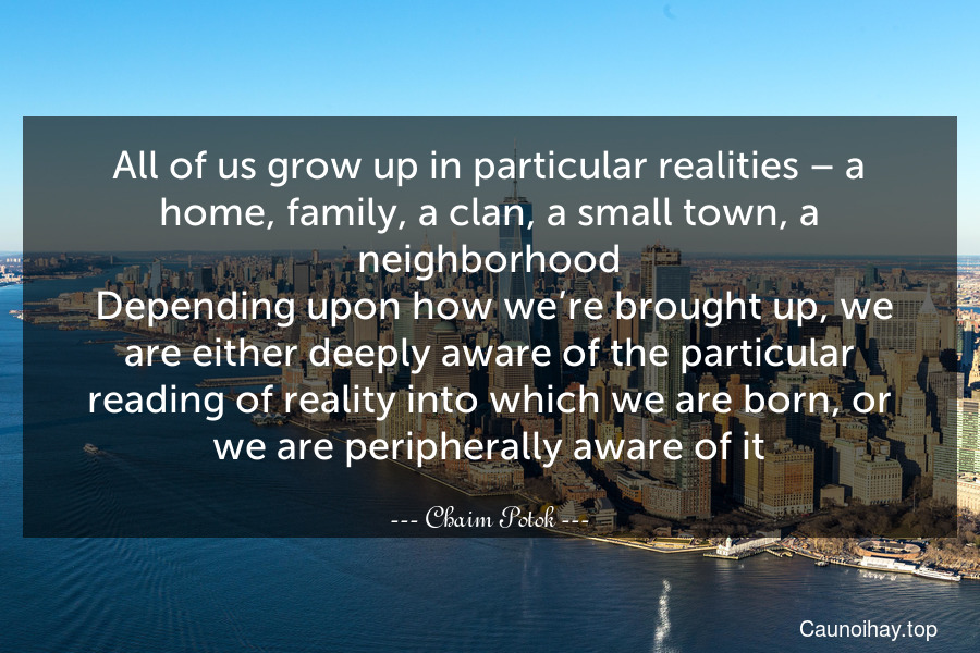 All of us grow up in particular realities – a home, family, a clan, a small town, a neighborhood. Depending upon how we’re brought up, we are either deeply aware of the particular reading of reality into which we are born, or we are peripherally aware of it.