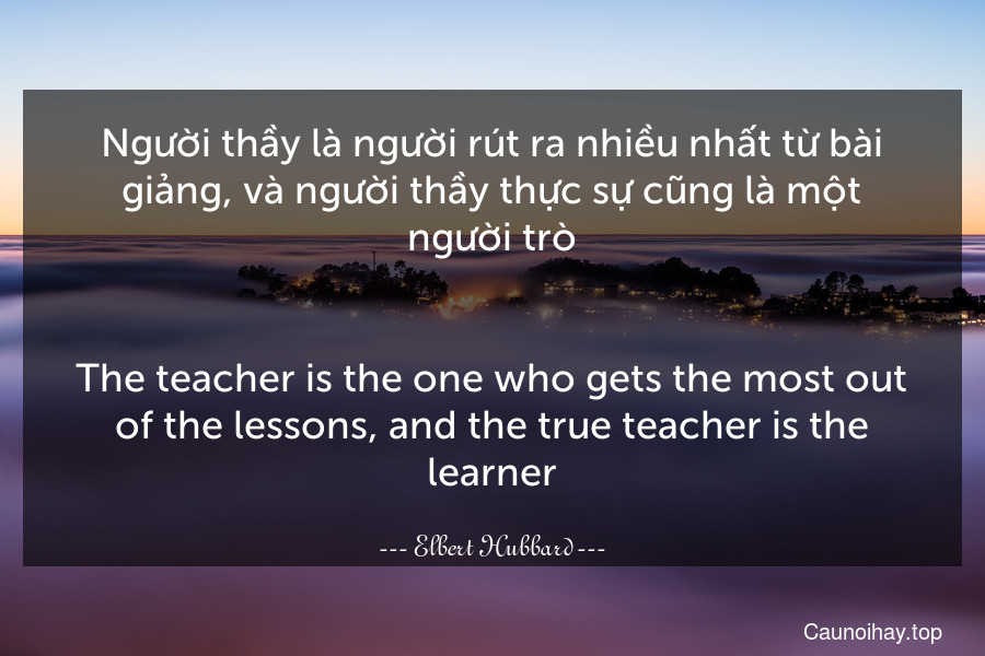 Người thầy là người rút ra nhiều nhất từ bài giảng, và người thầy thực sự cũng là một người trò.
-
The teacher is the one who gets the most out of the lessons, and the true teacher is the learner.