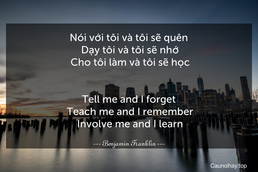 Nói với tôi và tôi sẽ quên. Dạy tôi và tôi sẽ nhớ. Cho tôi làm và tôi sẽ học.
-
Tell me and I forget. Teach me and I remember. Involve me and I learn.