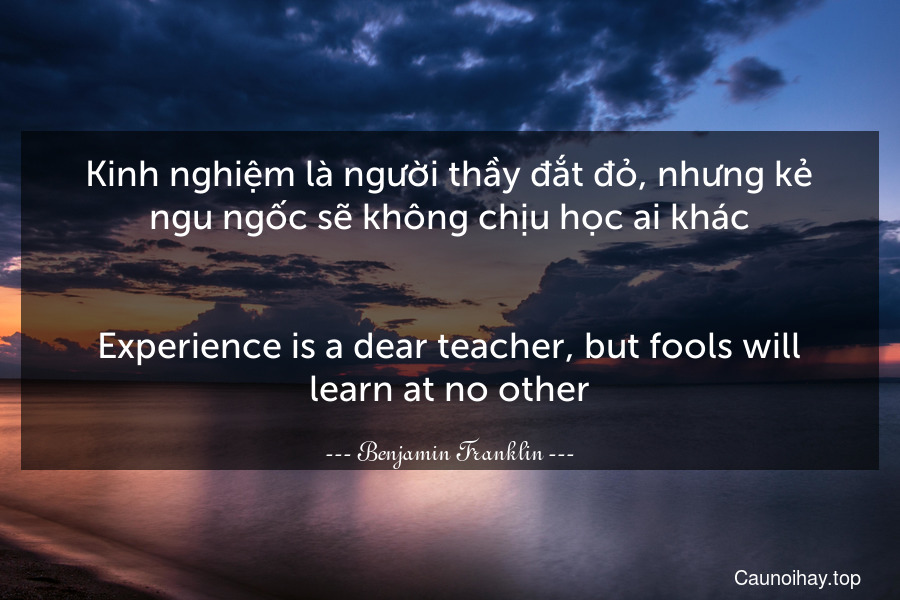 Kinh nghiệm là người thầy đắt đỏ, nhưng kẻ ngu ngốc sẽ không chịu học ai khác.
-
Experience is a dear teacher, but fools will learn at no other.