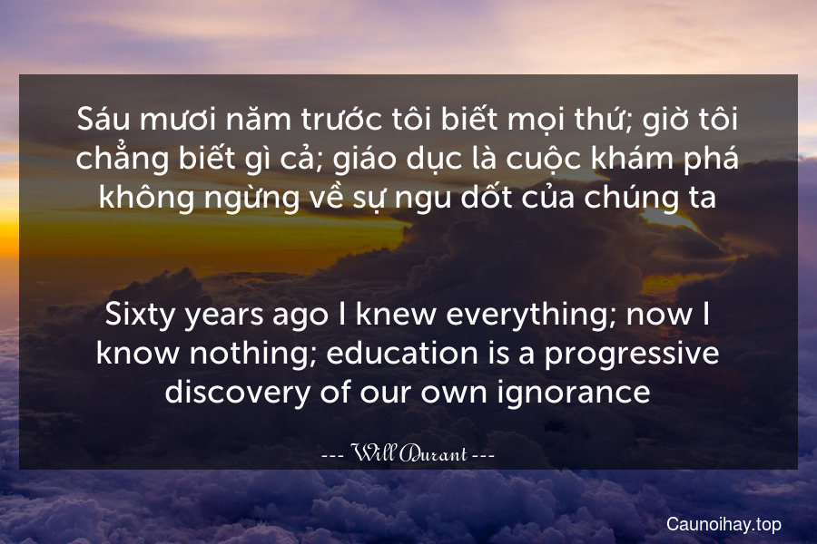Sáu mươi năm trước tôi biết mọi thứ; giờ tôi chẳng biết gì cả; giáo dục là cuộc khám phá không ngừng về sự ngu dốt của chúng ta.
-
Sixty years ago I knew everything; now I know nothing; education is a progressive discovery of our own ignorance.