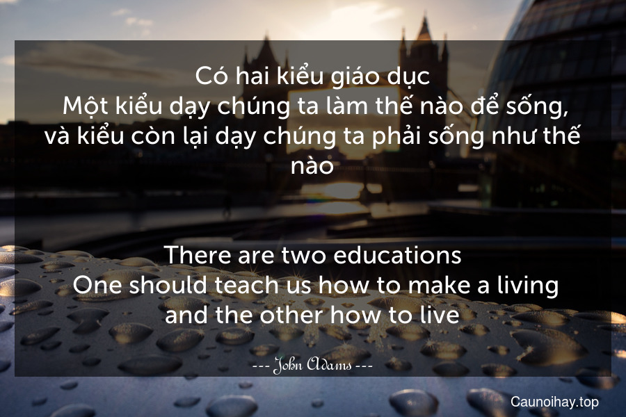 Có hai kiểu giáo dục. Một kiểu dạy chúng ta làm thế nào để sống, và kiểu còn lại dạy chúng ta phải sống như thế nào.
-
There are two educations. One should teach us how to make a living and the other how to live.