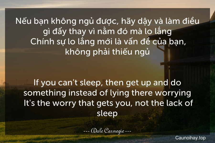 Nếu bạn không ngủ được, hãy dậy và làm điều gì đấy thay vì nằm đó mà lo lắng. Chính sự lo lắng mới là vấn đề của bạn, không phải thiếu ngủ.
-
If you can't sleep, then get up and do something instead of lying there worrying. It's the worry that gets you, not the lack of sleep.