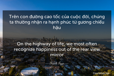 Trên con đường cao tốc của cuộc đời, chúng ta thường nhận ra hạnh phúc từ gương chiếu hậu.
-
On the highway of life, we most often recognize happiness out of the rear view mirror.