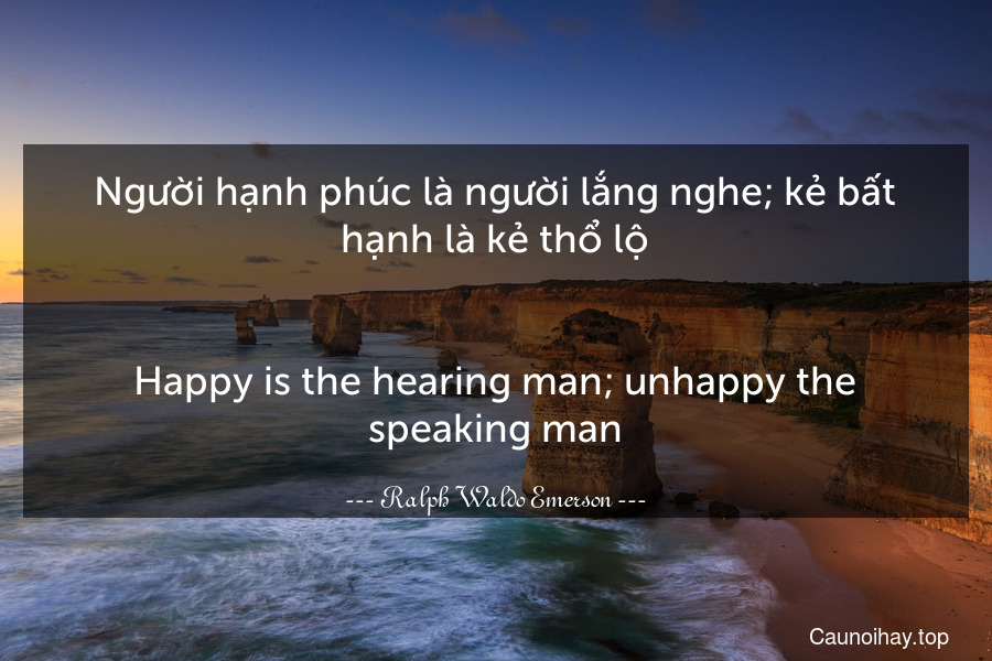 Người hạnh phúc là người lắng nghe; kẻ bất hạnh là kẻ thổ lộ.
-
Happy is the hearing man; unhappy the speaking man.
