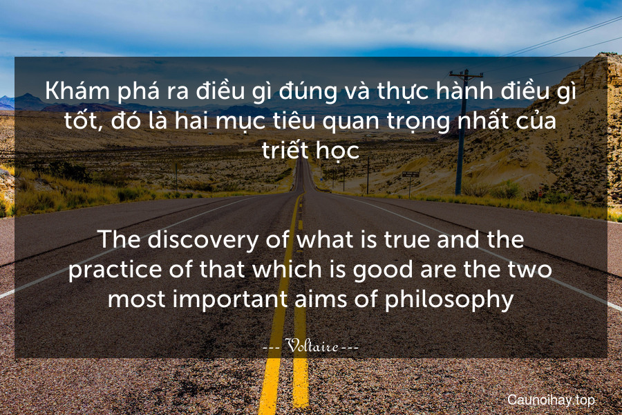 Khám phá ra điều gì đúng và thực hành điều gì tốt, đó là hai mục tiêu quan trọng nhất của triết học.
-
The discovery of what is true and the practice of that which is good are the two most important aims of philosophy.