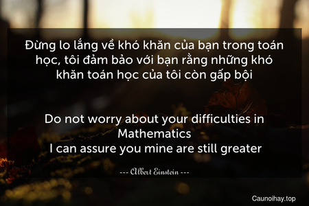 Đừng lo lắng về khó khăn của bạn trong toán học, tôi đảm bảo với bạn rằng những khó khăn toán học của tôi còn gấp bội.
-
Do not worry about your difficulties in Mathematics. I can assure you mine are still greater.