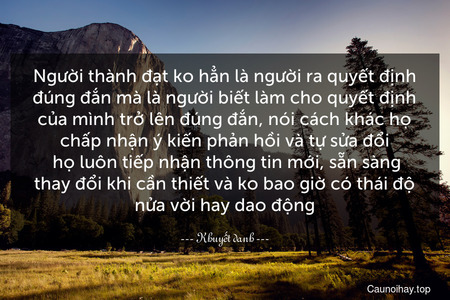 Người thành đạt ko hẳn là người ra quyết định đúng đắn mà là người biết làm cho quyết định của mình trở lên đúng đắn, nói cách khác họ chấp nhận ý kiến phản hồi và tự sửa đổi. họ luôn tiếp nhận thông tin mới, sẵn sàng thay đổi khi cần thiết và ko bao giờ có thái độ nửa vời hay dao động.