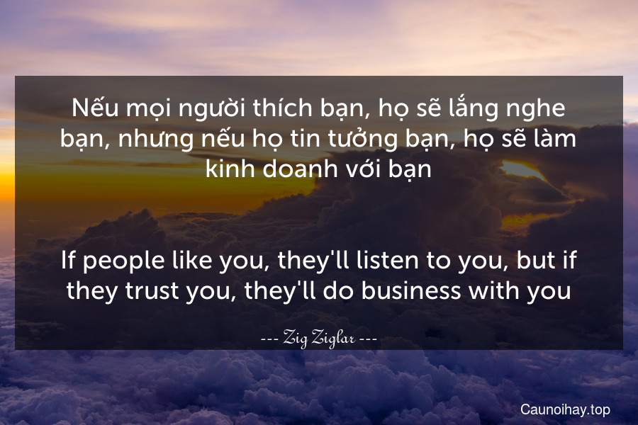 Nếu mọi người thích bạn, họ sẽ lắng nghe bạn, nhưng nếu họ tin tưởng bạn, họ sẽ làm kinh doanh với bạn.
-
If people like you, they'll listen to you, but if they trust you, they'll do business with you.