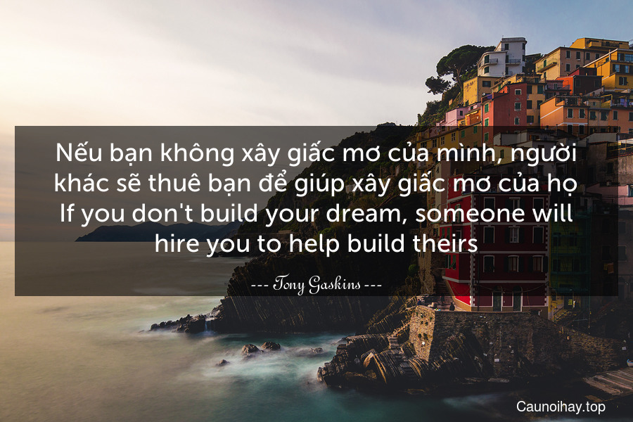 Nếu bạn không xây giấc mơ của mình, người khác sẽ thuê bạn để giúp xây giấc mơ của họ.
If you don't build your dream, someone will hire you to help build theirs.