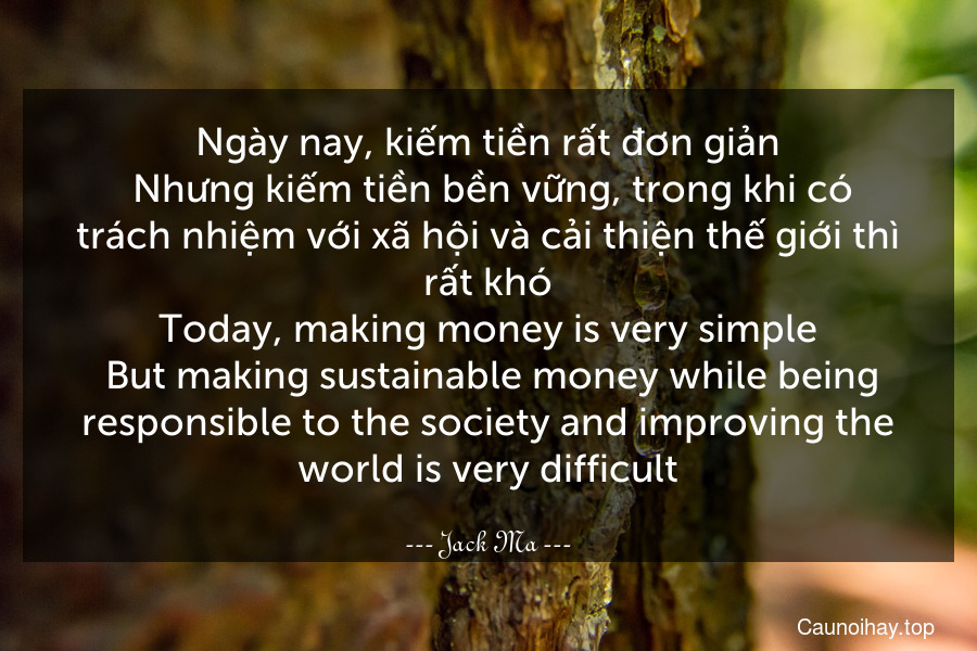 Ngày nay, kiếm tiền rất đơn giản. Nhưng kiếm tiền bền vững, trong khi có trách nhiệm với xã hội và cải thiện thế giới thì rất khó.
Today, making money is very simple. But making sustainable money while being responsible to the society and improving the world is very difficult.