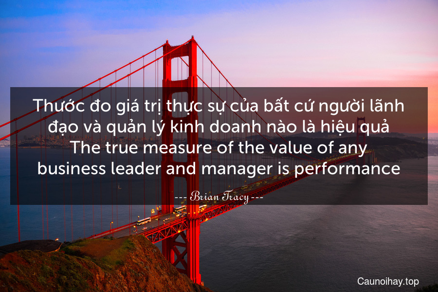 Thước đo giá trị thực sự của bất cứ người lãnh đạo và quản lý kinh doanh nào là hiệu quả.
The true measure of the value of any business leader and manager is performance.