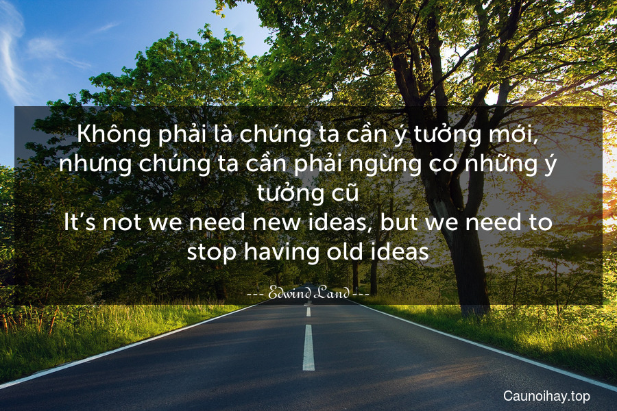 Không phải là chúng ta cần ý tưởng mới, nhưng chúng ta cần phải ngừng có những ý tưởng cũ.
It’s not we need new ideas, but we need to stop having old ideas.