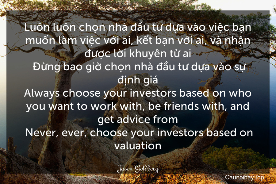 Luôn luôn chọn nhà đầu tư dựa vào việc bạn muốn làm việc với ai, kết bạn với ai, và nhận được lời khuyên từ ai. Đừng bao giờ chọn nhà đầu tư dựa vào sự định giá.
Always choose your investors based on who you want to work with, be friends with, and get advice from. Never, ever, choose your investors based on valuation.