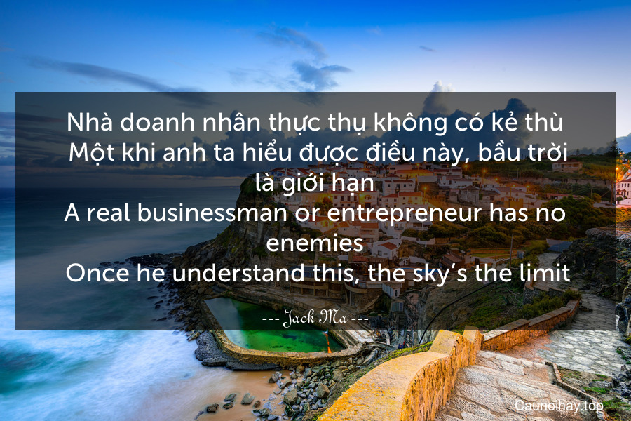 Nhà doanh nhân thực thụ không có kẻ thù. Một khi anh ta hiểu được điều này, bầu trời là giới hạn.
A real businessman or entrepreneur has no enemies. Once he understand this, the sky’s the limit.