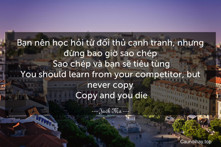 Bạn nên học hỏi từ đối thủ cạnh tranh, nhưng đừng bao giờ sao chép. Sao chép và bạn sẽ tiêu tùng.
You should learn from your competitor, but never copy. Copy and you die.