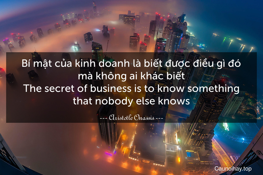 Bí mật của kinh doanh là biết được điều gì đó mà không ai khác biết.
The secret of business is to know something that nobody else knows.