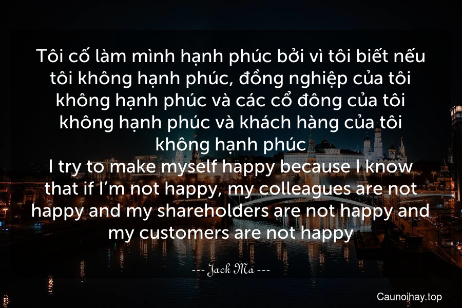 Tôi cố làm mình hạnh phúc bởi vì tôi biết nếu tôi không hạnh phúc, đồng nghiệp của tôi không hạnh phúc và các cổ đông của tôi không hạnh phúc và khách hàng của tôi không hạnh phúc.
I try to make myself happy because I know that if I’m not happy, my colleagues are not happy and my shareholders are not happy and my customers are not happy.