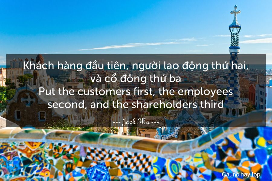 Khách hàng đầu tiên, người lao động thứ hai, và cổ đông thứ ba.
Put the customers first, the employees second, and the shareholders third.