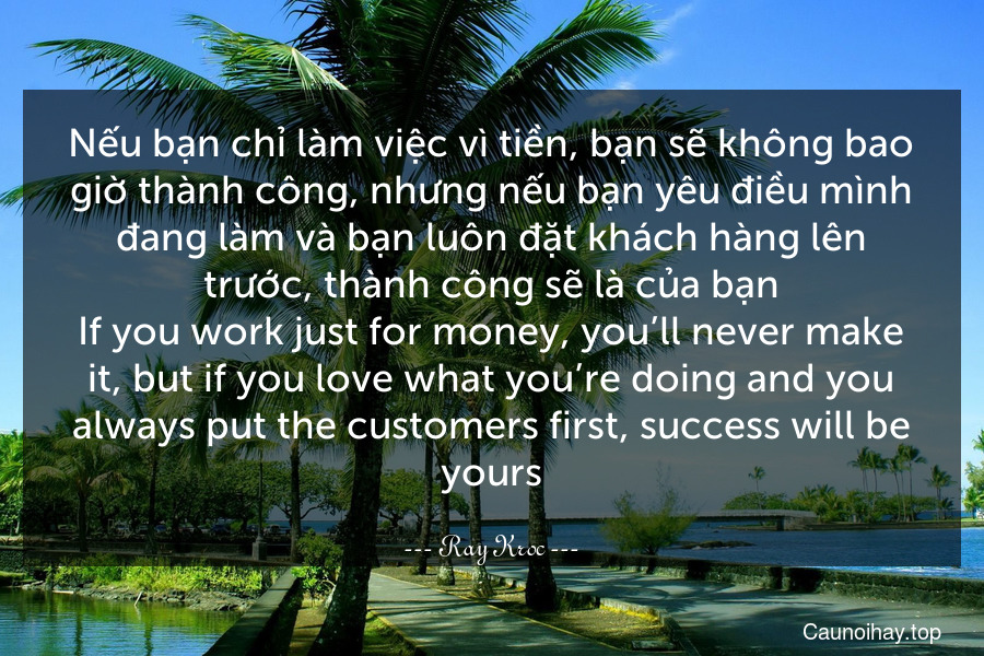 Nếu bạn chỉ làm việc vì tiền, bạn sẽ không bao giờ thành công, nhưng nếu bạn yêu điều mình đang làm và bạn luôn đặt khách hàng lên trước, thành công sẽ là của bạn.
If you work just for money, you’ll never make it, but if you love what you’re doing and you always put the customers first, success will be yours.