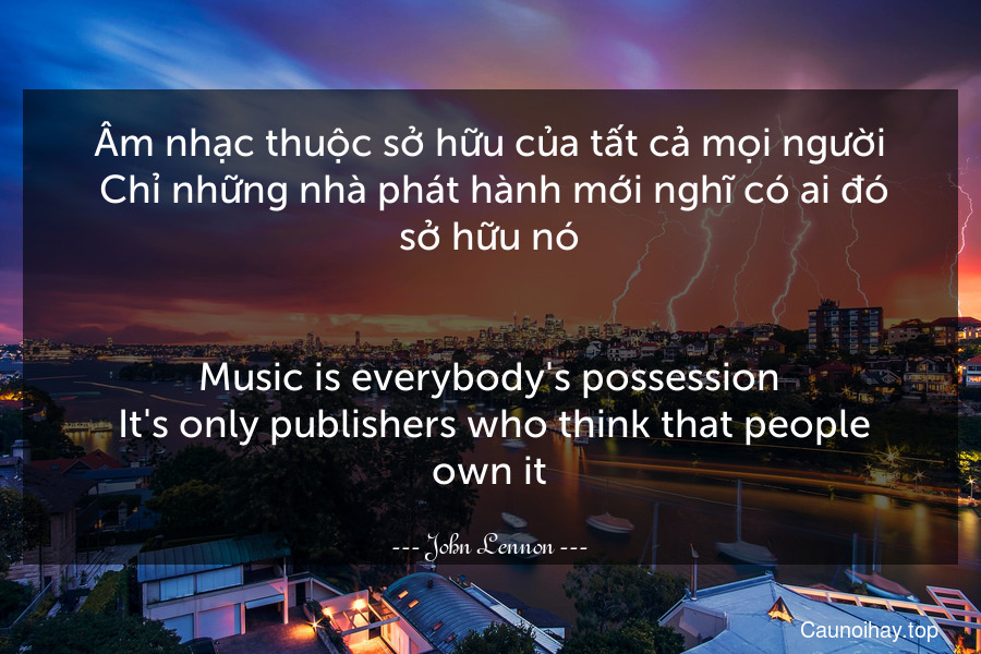 Âm nhạc thuộc sở hữu của tất cả mọi người. Chỉ những nhà phát hành mới nghĩ có ai đó sở hữu nó.
-
Music is everybody's possession. It's only publishers who think that people own it.