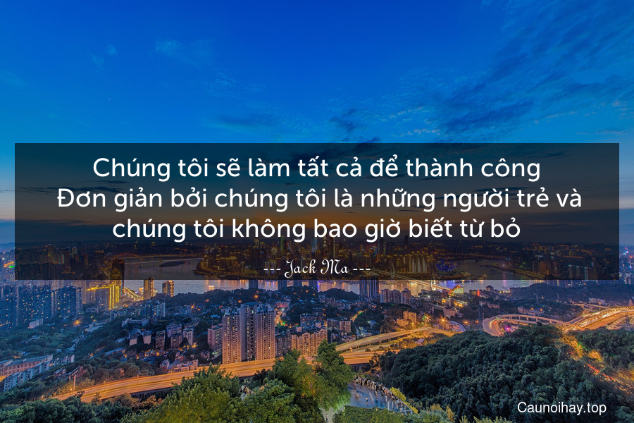 Chúng tôi sẽ làm tất cả để thành công. Đơn giản bởi chúng tôi là những người trẻ và chúng tôi không bao giờ biết từ bỏ.