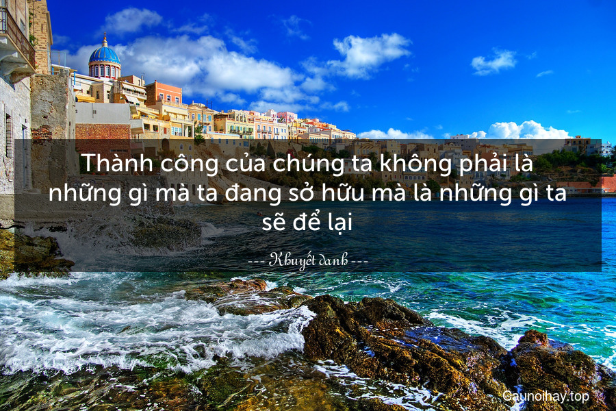 Thành công của chúng ta không phải là những gì mà ta đang sở hữu mà là những gì ta sẽ để lại.