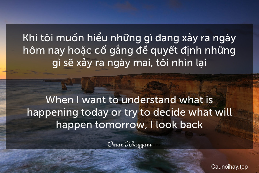 Khi tôi muốn hiểu những gì đang xảy ra ngày hôm nay hoặc cố gắng để quyết định những gì sẽ xảy ra ngày mai, tôi nhìn lại.
-
When I want to understand what is happening today or try to decide what will happen tomorrow, I look back.