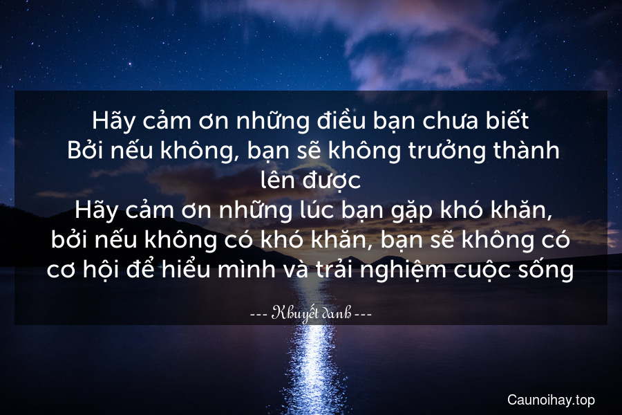 Hãy cảm ơn những điều bạn chưa biết. Bởi nếu không, bạn sẽ không trưởng thành lên được. Hãy cảm ơn những lúc bạn gặp khó khăn, bởi nếu không có khó khăn, bạn sẽ không có cơ hội để hiểu mình và trải nghiệm cuộc sống.