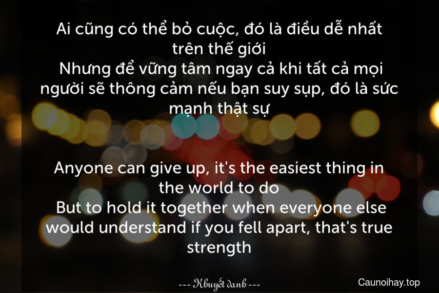 Ai cũng có thể bỏ cuộc, đó là điều dễ nhất trên thế giới. Nhưng để vững tâm ngay cả khi tất cả mọi người sẽ thông cảm nếu bạn suy sụp, đó là sức mạnh thật sự.
-
Anyone can give up, it's the easiest thing in the world to do. But to hold it together when everyone else would understand if you fell apart, that's true strength.