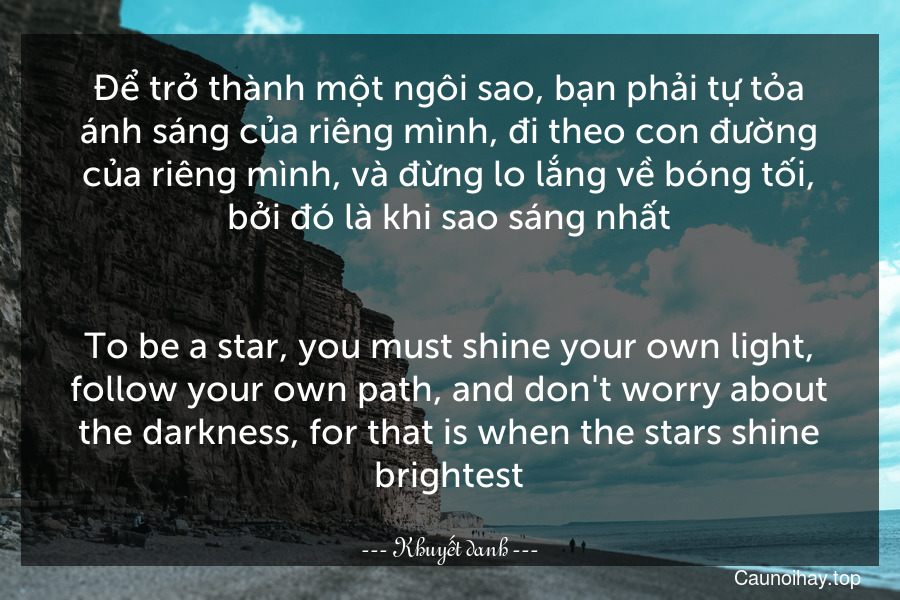 Để trở thành một ngôi sao, bạn phải tự tỏa ánh sáng của riêng mình, đi theo con đường của riêng mình, và đừng lo lắng về bóng tối, bởi đó là khi sao sáng nhất.
-
To be a star, you must shine your own light, follow your own path, and don't worry about the darkness, for that is when the stars shine brightest.