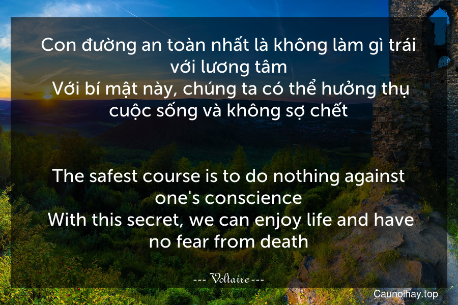 Con đường an toàn nhất là không làm gì trái với lương tâm. Với bí mật này, chúng ta có thể hưởng thụ cuộc sống và không sợ chết.
-
The safest course is to do nothing against one's conscience. With this secret, we can enjoy life and have no fear from death.